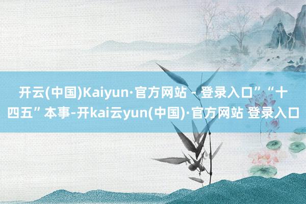 开云(中国)Kaiyun·官方网站 - 登录入口”　　“十四五”本事-开kai云yun(中国)·官方网站 登录入口