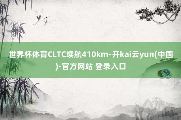 世界杯体育CLTC续航410km-开kai云yun(中国)·官方网站 登录入口