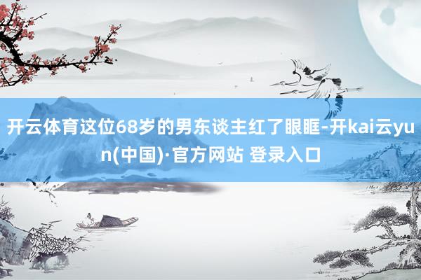 开云体育这位68岁的男东谈主红了眼眶-开kai云yun(中国)·官方网站 登录入口