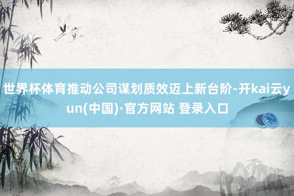 世界杯体育推动公司谋划质效迈上新台阶-开kai云yun(中国)·官方网站 登录入口