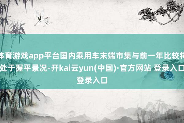 体育游戏app平台国内乘用车末端市集与前一年比较将处于握平景况-开kai云yun(中国)·官方网站 登录入口