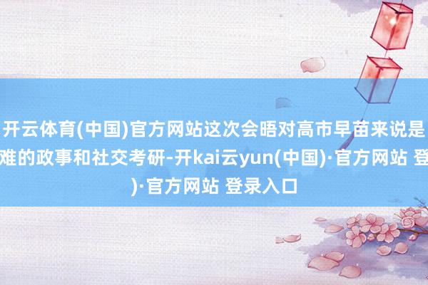 开云体育(中国)官方网站这次会晤对高市早苗来说是一次繁难的政事和社交考研-开kai云yun(中国)·官方网站 登录入口