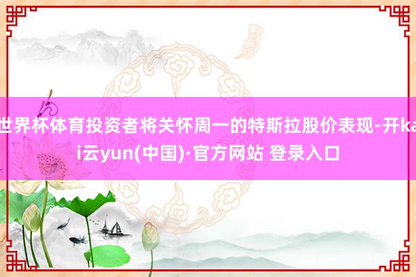 世界杯体育投资者将关怀周一的特斯拉股价表现-开kai云yun(中国)·官方网站 登录入口
