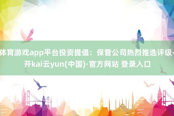 体育游戏app平台投资提倡：保管公司热烈推选评级-开kai云yun(中国)·官方网站 登录入口