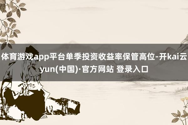 体育游戏app平台单季投资收益率保管高位-开kai云yun(中国)·官方网站 登录入口