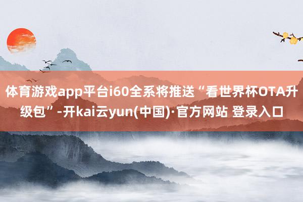 体育游戏app平台i60全系将推送“看世界杯OTA升级包”-开kai云yun(中国)·官方网站 登录入口