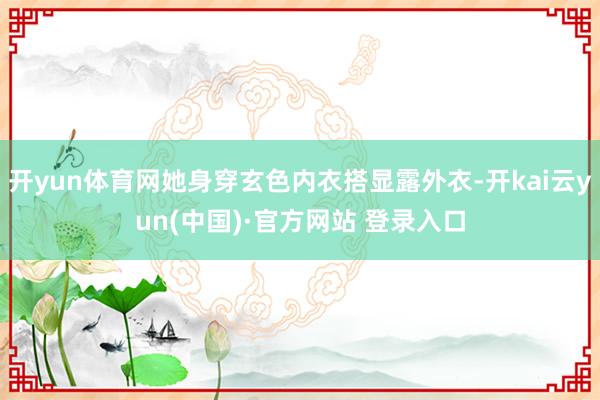 开yun体育网她身穿玄色内衣搭显露外衣-开kai云yun(中国)·官方网站 登录入口