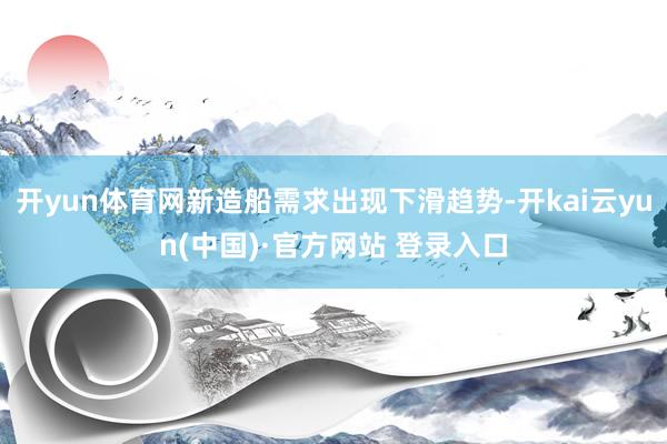 开yun体育网新造船需求出现下滑趋势-开kai云yun(中国)·官方网站 登录入口
