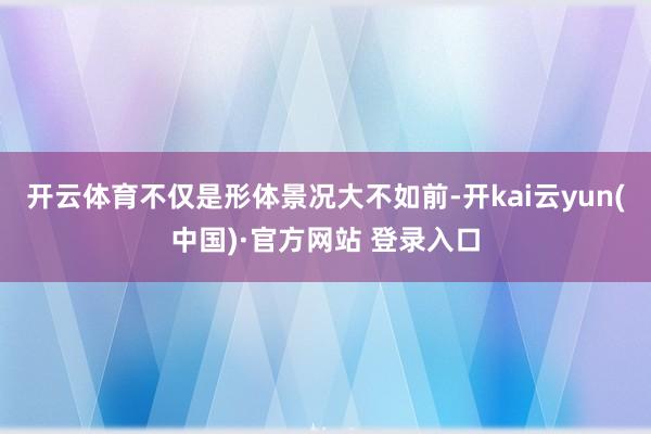 开云体育不仅是形体景况大不如前-开kai云yun(中国)·官方网站 登录入口
