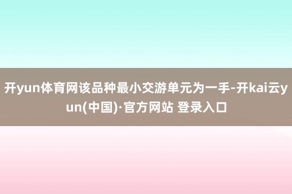 开yun体育网该品种最小交游单元为一手-开kai云yun(中国)·官方网站 登录入口