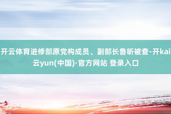 开云体育进修部原党构成员、副部长鲁昕被查-开kai云yun(中国)·官方网站 登录入口