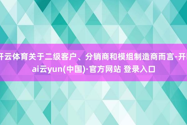 开云体育关于二级客户、分销商和模组制造商而言-开kai云yun(中国)·官方网站 登录入口