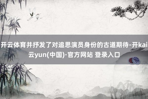 开云体育并抒发了对追思演员身份的古道期待-开kai云yun(中国)·官方网站 登录入口