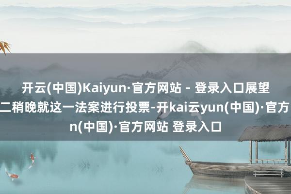 开云(中国)Kaiyun·官方网站 - 登录入口展望众议院将在周二稍晚就这一法案进行投票-开kai云yun(中国)·官方网站 登录入口