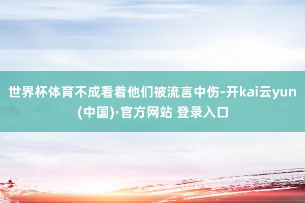 世界杯体育不成看着他们被流言中伤-开kai云yun(中国)·官方网站 登录入口