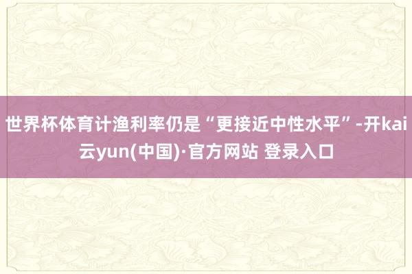 世界杯体育计渔利率仍是“更接近中性水平”-开kai云yun(中国)·官方网站 登录入口