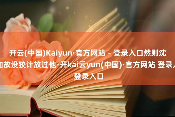 开云(中国)Kaiyun·官方网站 - 登录入口然则沈腾如故没狡计放过他-开kai云yun(中国)·官方网站 登录入口