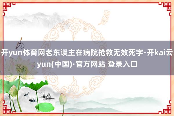 开yun体育网老东谈主在病院抢救无效死字-开kai云yun(中国)·官方网站 登录入口