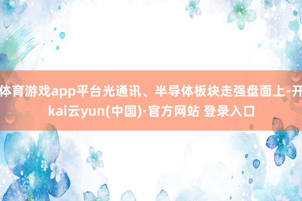 体育游戏app平台光通讯、半导体板块走强盘面上-开kai云yun(中国)·官方网站 登录入口