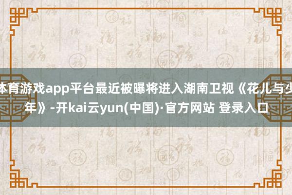 体育游戏app平台最近被曝将进入湖南卫视《花儿与少年》-开kai云yun(中国)·官方网站 登录入口