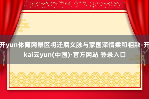 开yun体育网景区将迂腐文脉与家国深情柔和相融-开kai云yun(中国)·官方网站 登录入口