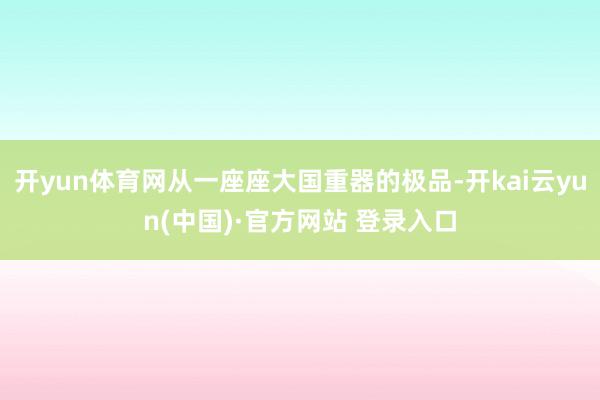 开yun体育网从一座座大国重器的极品-开kai云yun(中国)·官方网站 登录入口