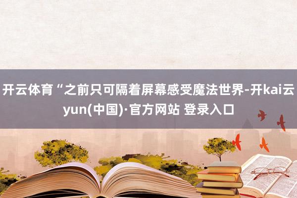开云体育“之前只可隔着屏幕感受魔法世界-开kai云yun(中国)·官方网站 登录入口