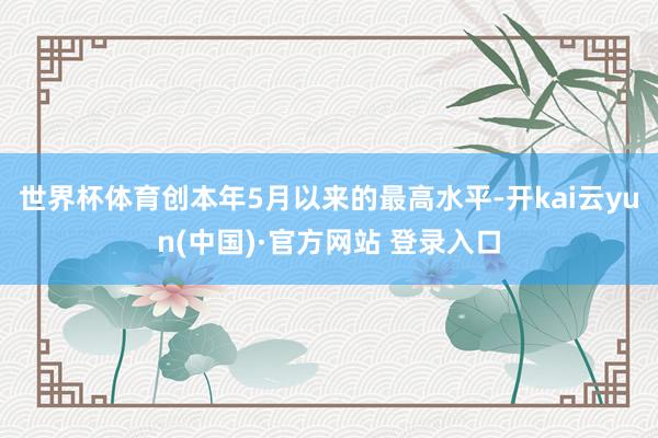 世界杯体育创本年5月以来的最高水平-开kai云yun(中国)·官方网站 登录入口