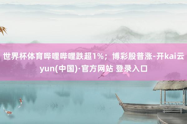 世界杯体育哔哩哔哩跌超1%；博彩股普涨-开kai云yun(中国)·官方网站 登录入口