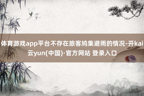 体育游戏app平台不存在旅客鸠集避雨的情况-开kai云yun(中国)·官方网站 登录入口