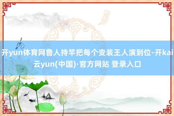 开yun体育网鲁人持竿把每个变装王人演到位-开kai云yun(中国)·官方网站 登录入口