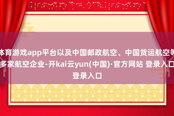 体育游戏app平台以及中国邮政航空、中国货运航空等多家航空企业-开kai云yun(中国)·官方网站 登录入口