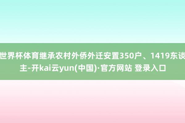 世界杯体育继承农村外侨外迁安置350户、1419东谈主-开kai云yun(中国)·官方网站 登录入口