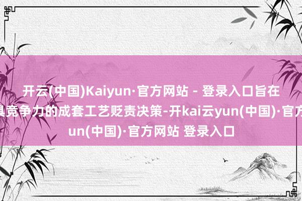 开云(中国)Kaiyun·官方网站 - 登录入口旨在为客户提供更具竞争力的成套工艺贬责决策-开kai云yun(中国)·官方网站 登录入口