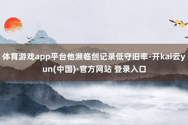 体育游戏app平台他濒临创记录低守旧率-开kai云yun(中国)·官方网站 登录入口
