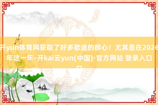开yun体育网获取了好多歌迷的醉心！尤其是在2026年这一年-开kai云yun(中国)·官方网站 登录入口
