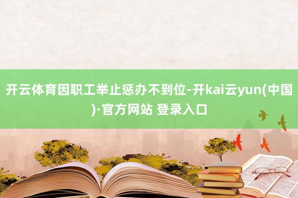 开云体育因职工举止惩办不到位-开kai云yun(中国)·官方网站 登录入口
