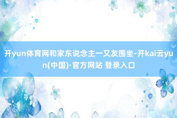 开yun体育网和家东说念主一又友围坐-开kai云yun(中国)·官方网站 登录入口