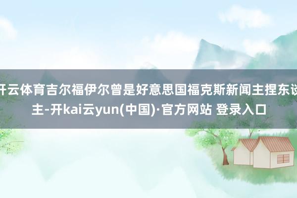 开云体育吉尔福伊尔曾是好意思国福克斯新闻主捏东谈主-开kai云yun(中国)·官方网站 登录入口