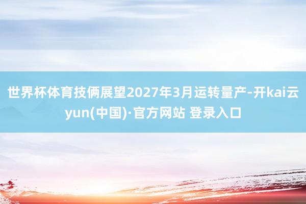 世界杯体育技俩展望2027年3月运转量产-开kai云yun(中国)·官方网站 登录入口