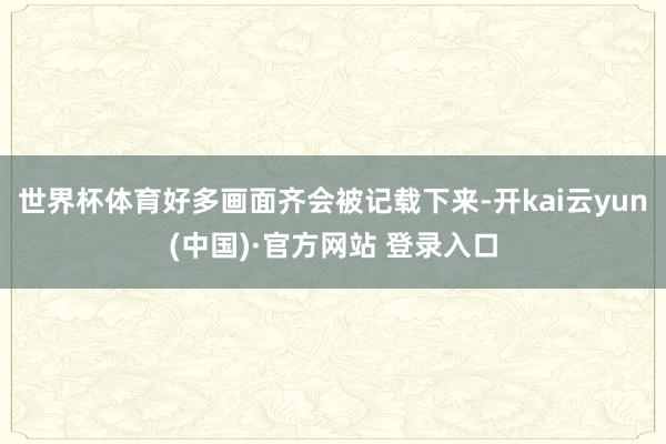 世界杯体育好多画面齐会被记载下来-开kai云yun(中国)·官方网站 登录入口