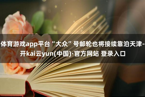 体育游戏app平台“大众”号邮轮也将接续靠泊天津-开kai云yun(中国)·官方网站 登录入口