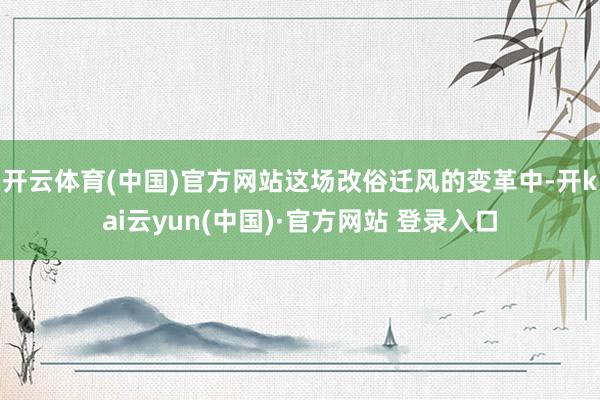开云体育(中国)官方网站这场改俗迁风的变革中-开kai云yun(中国)·官方网站 登录入口