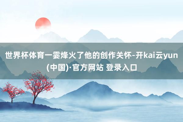 世界杯体育一霎烽火了他的创作关怀-开kai云yun(中国)·官方网站 登录入口