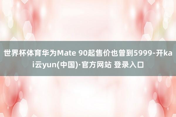 世界杯体育华为Mate 90起售价也曾到5999-开kai云yun(中国)·官方网站 登录入口