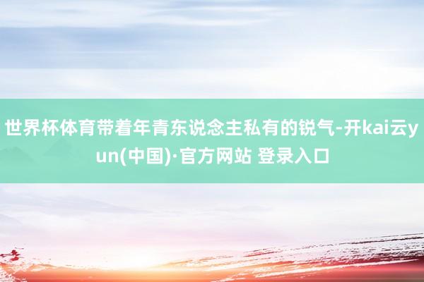 世界杯体育带着年青东说念主私有的锐气-开kai云yun(中国)·官方网站 登录入口