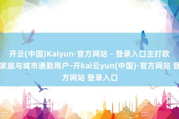 开云(中国)Kaiyun·官方网站 - 登录入口主打欧洲年青家庭与城市通勤用户-开kai云yun(中国)·官方网站 登录入口