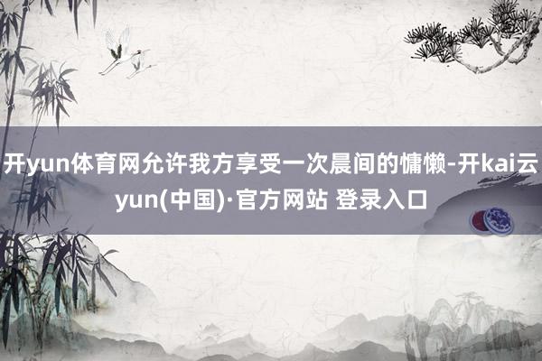 开yun体育网允许我方享受一次晨间的慵懒-开kai云yun(中国)·官方网站 登录入口