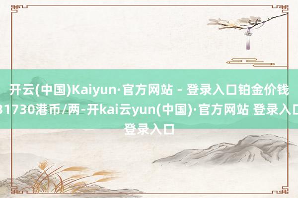 开云(中国)Kaiyun·官方网站 - 登录入口铂金价钱31730港币/两-开kai云yun(中国)·官方网站 登录入口