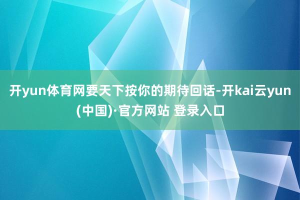 开yun体育网要天下按你的期待回话-开kai云yun(中国)·官方网站 登录入口